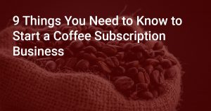 9 Things You Need to Know to Start a Coffee Subscription Business